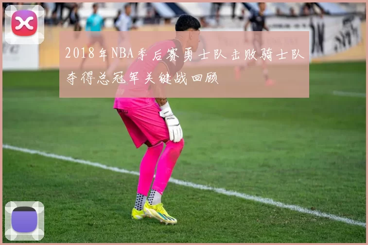 2018年NBA季后赛勇士队击败骑士队夺得总冠军关键战回顾