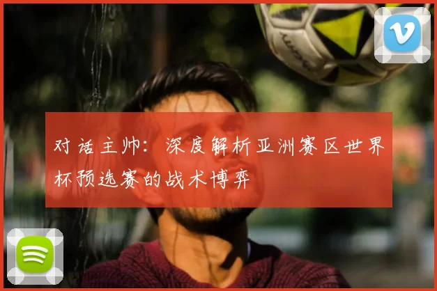 对话主帅:深度解析亚洲赛区世界杯预选赛的战术博弈