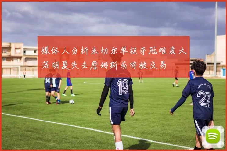 媒体人分析米切尔单核夺冠难度大若明夏失去詹姆斯或将被交易