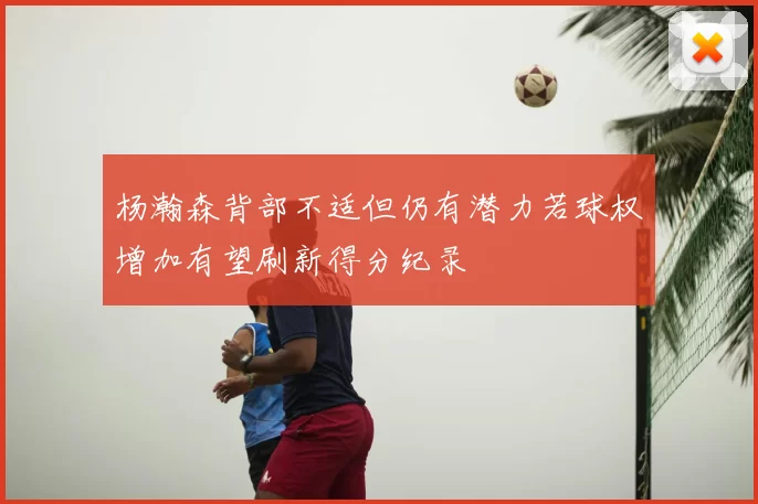 杨瀚森背部不适但仍有潜力若球权增加有望刷新得分纪录