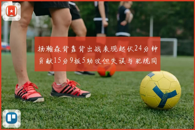 杨瀚森背靠背出战表现起伏24分钟贡献15分9板5助攻但失误与犯规同样引人关注