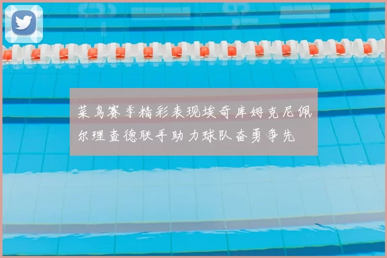 菜鸟赛季精彩表现埃奇库姆克尼佩尔理查德联手助力球队奋勇争先
