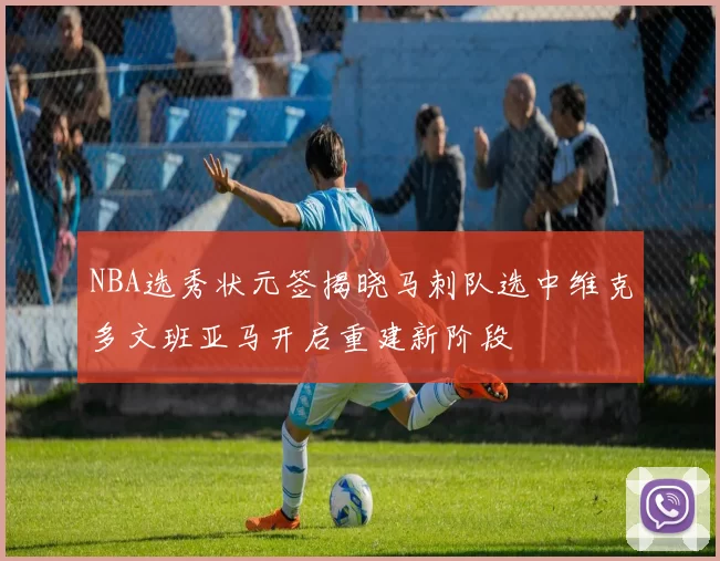 NBA选秀状元签揭晓马刺队选中维克多文班亚马开启重建新阶段