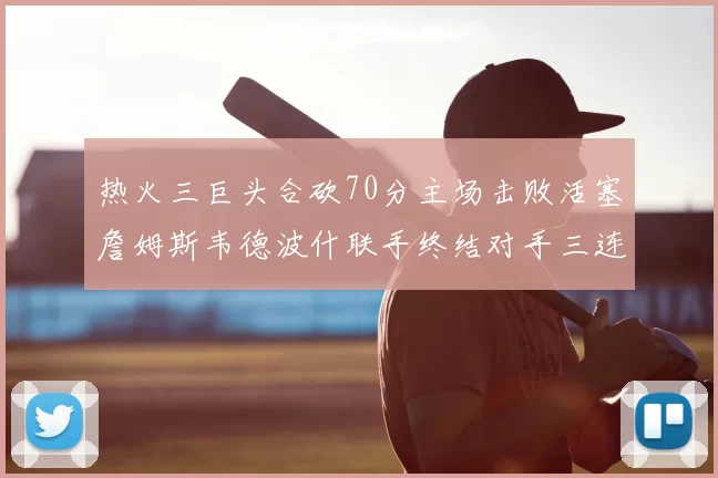 热火三巨头合砍70分主场击败活塞詹姆斯韦德波什联手终结对手三连败